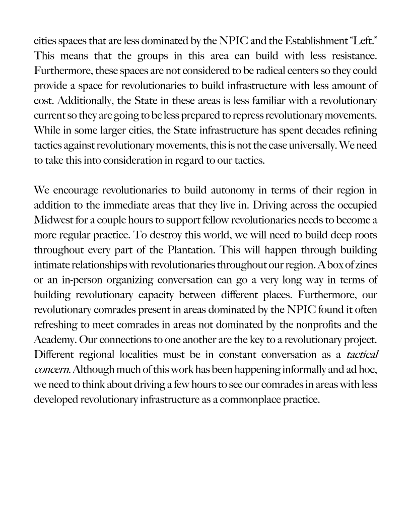  

cities spaces that are less dominated by the NPIC and the Establishment “Left.”
This means that the groups in this area can build with less resistance.
Furthermore, these spaces are not considered to be radical centers so they could
provide a space for revolutionaries to build infrastructure with less amount of
cost. Additionally, the State in these areas is less familiar with a revolutionary
current so they are going to be less prepared to repress revolutionary movements.
While in some larger cities, the State infrastructure has spent decades refining
tactics against revolutionary movements, th

     

 

 

 

is not the case universally. We need
to take this into consideration in regard to our tactics.

We encourage revolutionaries to build autonomy in terms of their region in
addition to the immediate areas that they live in. Driving acros

 

the occupied
Midwest for a couple hours to support fellow revolutionaries needs to become a
more regular practice. To destroy this world, we will need to build deep roots
throughout every part of the Plantation. This will happen through building
intimate relationships with revolutionaries throughout our region. A box of zines
or an in-person organi:

 

in terms of

 

ng conversation can go a very long v
building revolutionary capacity between different plac
revolutionary comrades present in areas dominated by the NPIC found it often
refreshing to meet comrades in areas not dominated by the nonprofits and the

. Furthermore, our

 

Academy. Our connections to one another are the key to a revolutionary project.
Different regional localities must be in constant conversation as a tactical
concern. Although much of this work has been happening informally and ad hoc,

 

 

we need to think about driving a few hours to see our comrades in areas with less
developed revolutionary infrastructure as a commonplace practi

 
